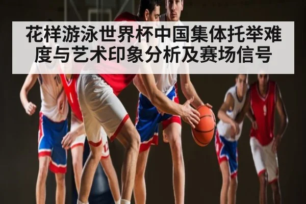 花样游泳世界杯中国集体托举难度与艺术印象分析及赛场信号