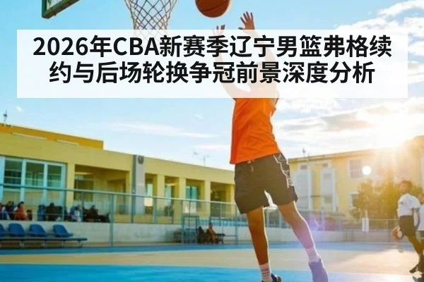2026年CBA新赛季辽宁男篮弗格续约与后场轮换争冠前景深度分析